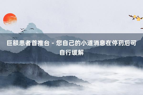 巨额患者首推台 - 您自己的小道消息在停药后可自行缓解